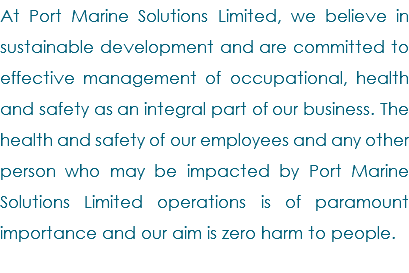 At Port Marine Solutions Limited, we believe in sustainable development and are committed to effective management of occupational, health and safety as an integral part of our business. The health and safety of our employees and any other person who may be impacted by Port Marine Solutions Limited operations is of paramount importance and our aim is zero harm to people. 