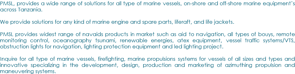PMSL, provides a wide range of solutions for all type of marine vessels, on-shore and off-shore marine equipment’s across Tanzania. We provide solutions for any kind of marine engine and spare parts, liferaft, and life jackets. PMSL provides widest range of navaids products in market such as aid to navigation, all types of bouys, remote monitoring control, oceanography tsunami, renewable energies, atex equipment, vessel traffic systems/VTS, obstruction lights for navigation, lighting protection equipment and led lighting project. Inquire for all type of marine vessels, firefighting, marine propulsions systems for vessels of all sizes and types and innovative specializing in the development, design, production and marketing of azimuthing propulsion and maneuvering systems.